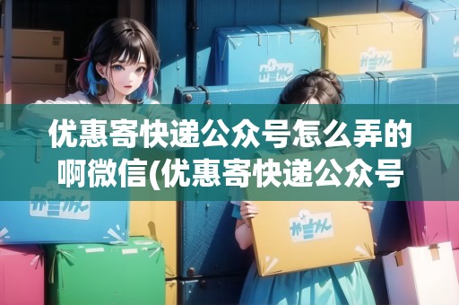 優(yōu)惠寄快遞公眾號(hào)怎么弄的啊微信(優(yōu)惠寄快遞公眾號(hào)怎么弄的啊)
