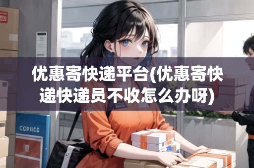 優(yōu)惠寄快遞平臺(tái)(優(yōu)惠寄快遞快遞員不收怎么辦呀)