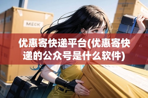 優(yōu)惠寄快遞平臺(優(yōu)惠寄快遞的公眾號是什么軟件)