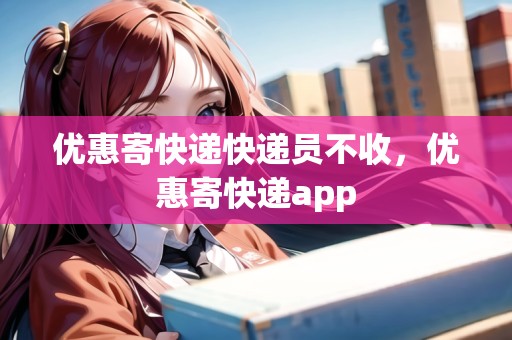 優(yōu)惠寄快遞快遞員不收，優(yōu)惠寄快遞app