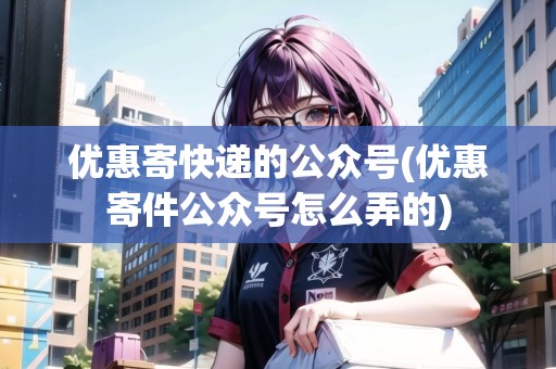 優(yōu)惠寄快遞的公眾號(優(yōu)惠寄件公眾號怎么弄的)