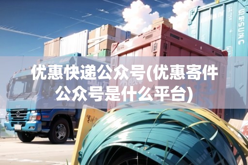 優(yōu)惠快遞公眾號(優(yōu)惠寄件公眾號是什么平臺)