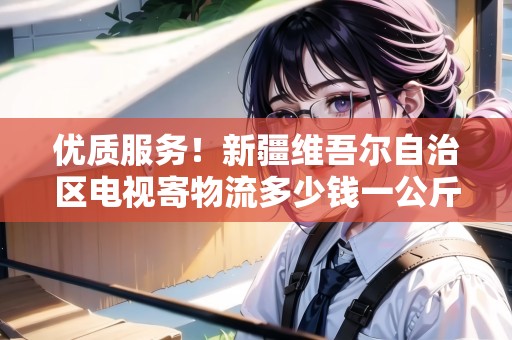 優(yōu)質(zhì)服務(wù)！新疆維吾爾自治區(qū)電視寄物流多少錢一公斤