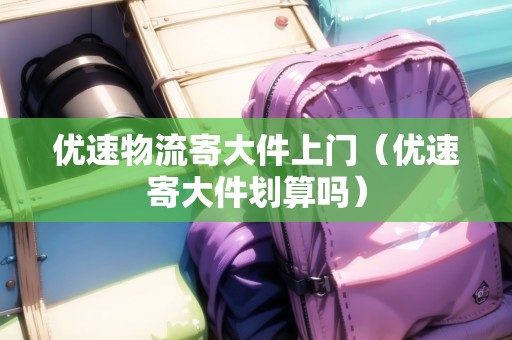 優(yōu)速物流寄大件上門(優(yōu)速寄大件劃算嗎) 優(yōu)速物流寄大件上門(優(yōu)速寄大件劃算嗎)