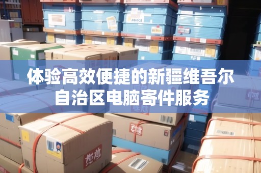 體驗高效便捷的新疆維吾爾自治區(qū)電腦寄件服務 體驗高效便捷的新疆維吾爾自治區(qū)電腦寄件服務