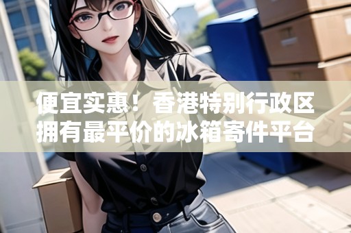 便宜實惠！香港特別行政區(qū)擁有最平價的冰箱寄件平臺！