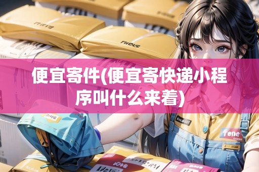 便宜寄件(便宜寄快遞小程序叫什么來著) 便宜寄件(便宜寄快遞小程序叫什么來著)