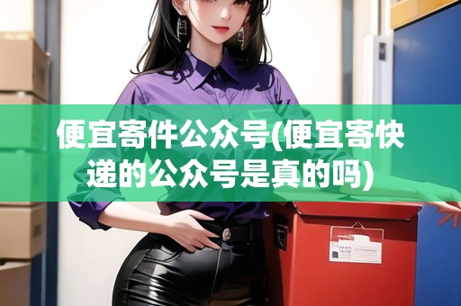 便宜寄件公眾號(便宜寄快遞的公眾號是真的嗎)