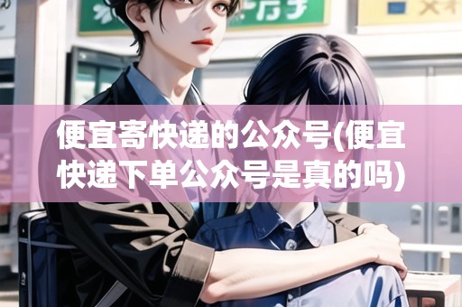 便宜寄快遞的公眾號(便宜快遞下單公眾號是真的嗎)
