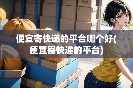 便宜寄快遞的平臺(tái)哪個(gè)好(便宜寄快遞的平臺(tái))