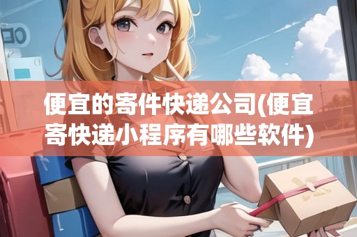 便宜的寄件快遞公司(便宜寄快遞小程序有哪些軟件)