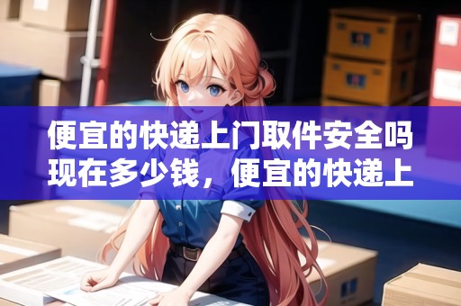 便宜的快遞上門(mén)取件安全嗎現(xiàn)在多少錢(qián)，便宜的快遞上門(mén)取件安全嗎現(xiàn)在