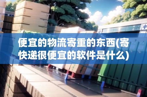 便宜的物流寄重的東西(寄快遞很便宜的軟件是什么)