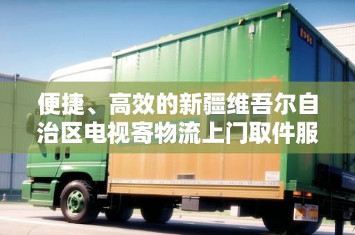 便捷、高效的新疆維吾爾自治區(qū)電視寄物流上門取件服務(wù)