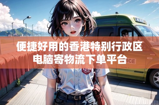便捷好用的香港特別行政區(qū)電腦寄物流下單平臺