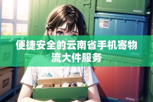 便捷安全的云南省手機(jī)寄物流大件服務(wù)