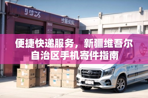 便捷快遞服務(wù)，新疆維吾爾自治區(qū)手機(jī)寄件指南