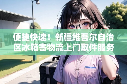 便捷快速！新疆維吾爾自治區(qū)冰箱寄物流上門取件服務(wù)！