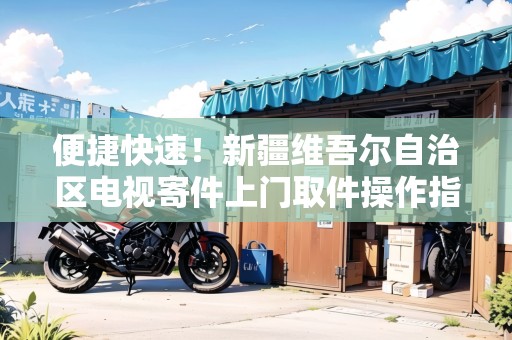 便捷快速！新疆維吾爾自治區(qū)電視寄件上門取件操作指南