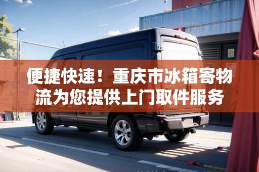 便捷快速！重慶市冰箱寄物流為您提供上門取件服務(wù)