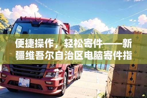 便捷操作，輕松寄件——新疆維吾爾自治區(qū)電腦寄件指南