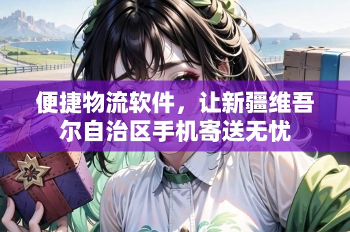 便捷物流軟件，讓新疆維吾爾自治區(qū)手機寄送無憂
