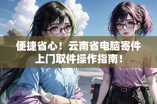 便捷省心！云南省電腦寄件上門取件操作指南！