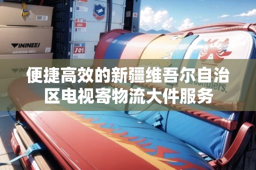 便捷高效的新疆維吾爾自治區(qū)電視寄物流大件服務 便捷高效的新疆維吾爾自治區(qū)電視寄物流大件服務