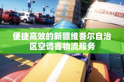 便捷高效的新疆維吾爾自治區(qū)空調(diào)寄物流服務(wù)