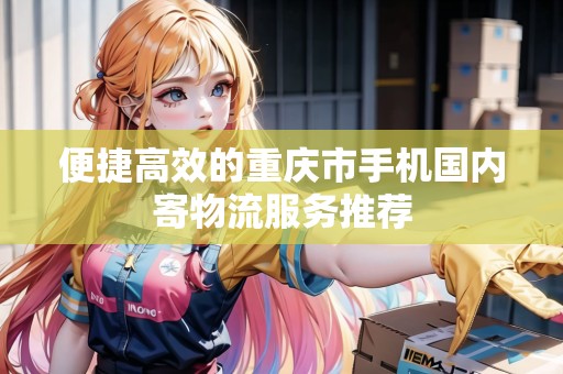 便捷高效的重慶市手機(jī)國(guó)內(nèi)寄物流服務(wù)推薦