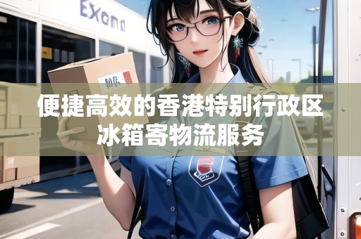 便捷高效的香港特別行政區(qū)冰箱寄物流服務(wù)