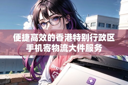 便捷高效的香港特別行政區(qū)手機(jī)寄物流大件服務(wù)