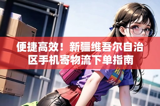 便捷高效！新疆維吾爾自治區(qū)手機(jī)寄物流下單指南