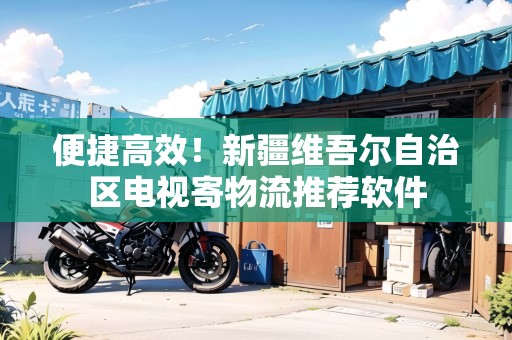 便捷高效！新疆維吾爾自治區(qū)電視寄物流推薦軟件