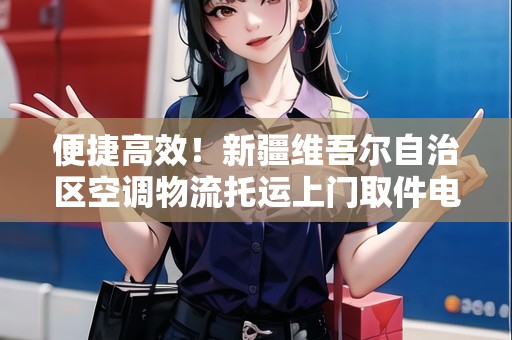 便捷高效！新疆維吾爾自治區(qū)空調(diào)物流托運(yùn)上門取件電話