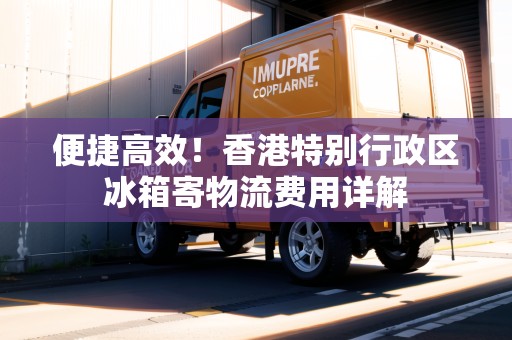 便捷高效！香港特別行政區(qū)冰箱寄物流費用詳解