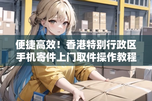 便捷高效！香港特別行政區(qū)手機寄件上門取件操作教程