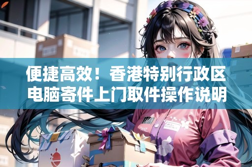 便捷高效！香港特別行政區(qū)電腦寄件上門取件操作說明