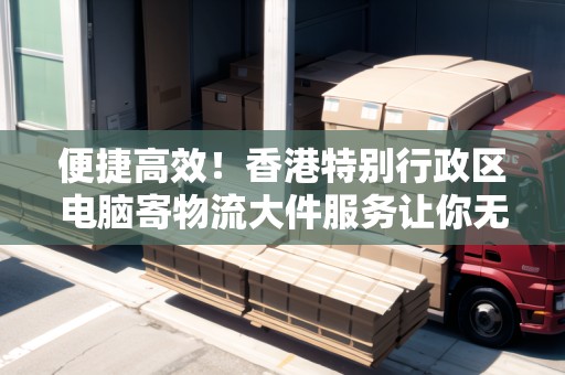 便捷高效！香港特別行政區(qū)電腦寄物流大件服務(wù)讓你無后顧之憂