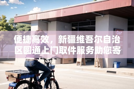 便捷高效，新疆維吾爾自治區(qū)圓通上門取件服務(wù)助您寄快遞