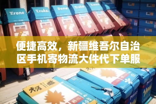 便捷高效，新疆維吾爾自治區(qū)手機(jī)寄物流大件代下單服務(wù)
