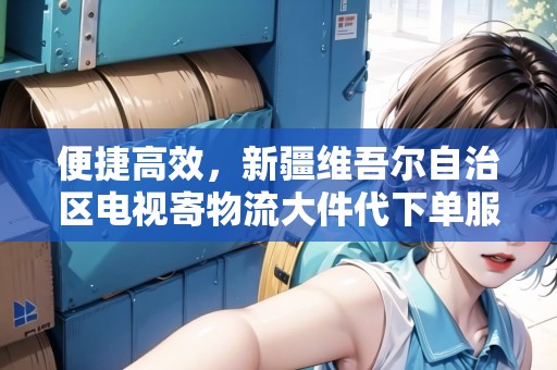 便捷高效，新疆維吾爾自治區(qū)電視寄物流大件代下單服務(wù)，解放您的雙手！