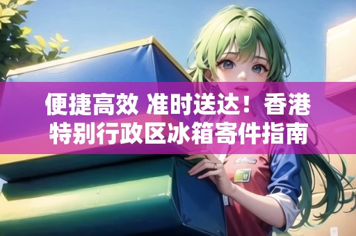 便捷高效 準(zhǔn)時(shí)送達(dá)！香港特別行政區(qū)冰箱寄件指南
