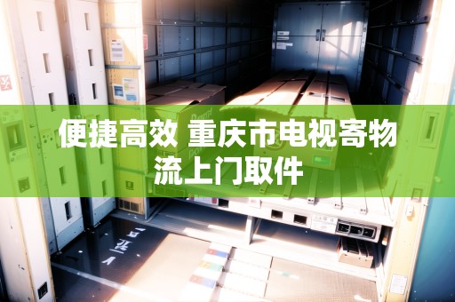 便捷高效 重慶市電視寄物流上門取件 便捷高效 重慶市電視寄物流上門取件