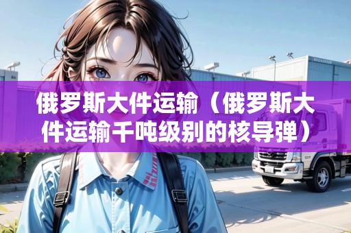 俄羅斯大件運(yùn)輸（俄羅斯大件運(yùn)輸千噸級(jí)別的核導(dǎo)彈）