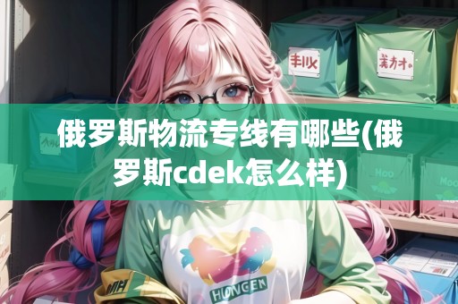 俄羅斯物流專線有哪些(俄羅斯cdek怎么樣)