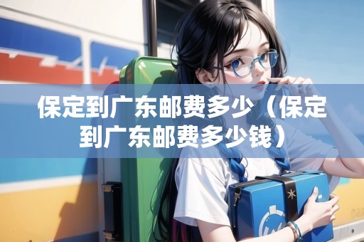 保定到廣東郵費(fèi)多少（保定到廣東郵費(fèi)多少錢）
