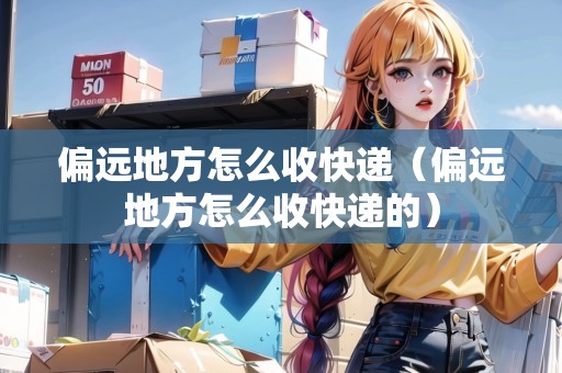 偏遠(yuǎn)地方怎么收快遞（偏遠(yuǎn)地方怎么收快遞的）