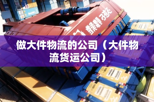 做大件物流的公司（大件物流貨運(yùn)公司）