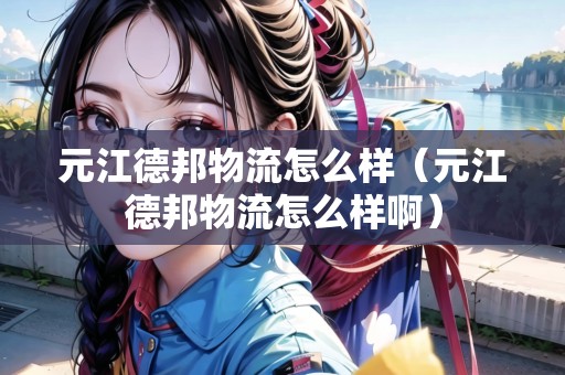 元江德邦物流怎么樣(元江德邦物流怎么樣?。? title=